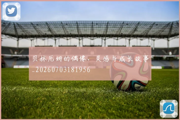 贝林厄姆的偶像、灵感与成长故事_20260703181956