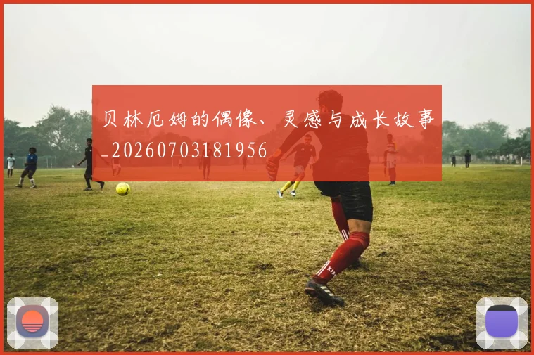贝林厄姆的偶像、灵感与成长故事_20260703181956