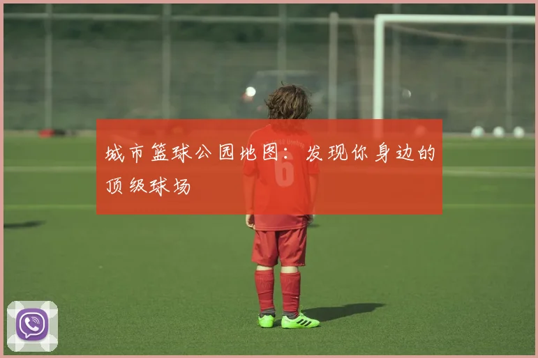城市篮球公园地图：发现你身边的顶级球场