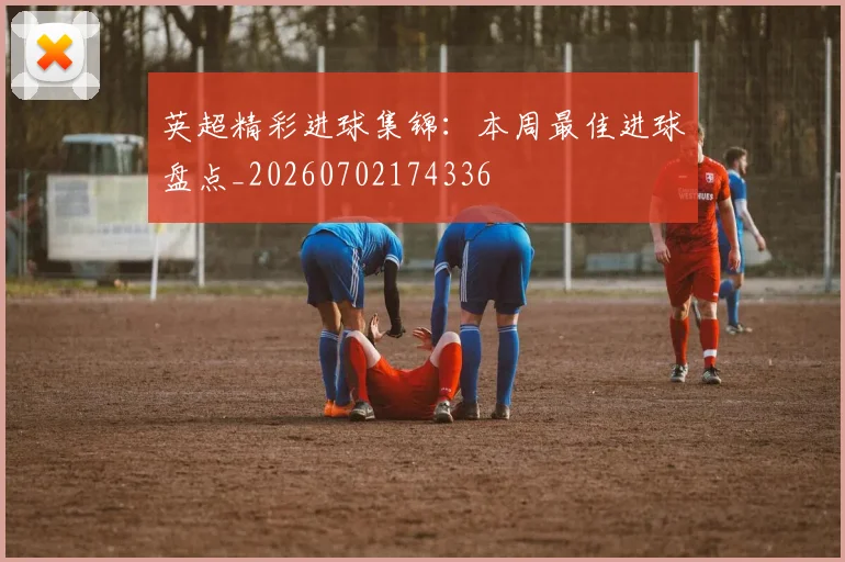 英超精彩进球集锦:本周最佳进球盘点_20260702174336
