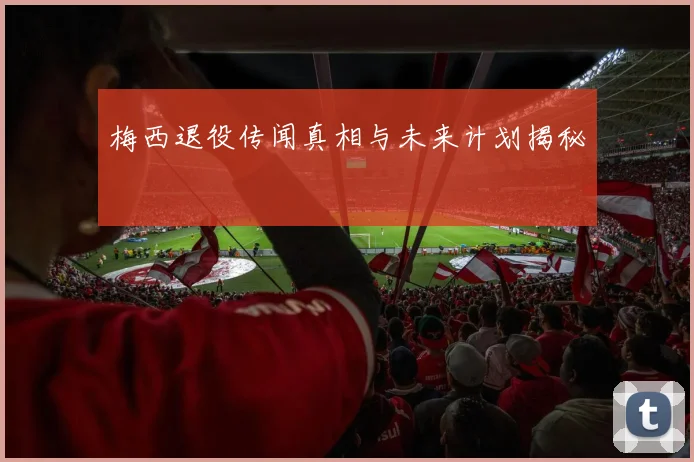 梅西退役传闻真相与未来计划揭秘