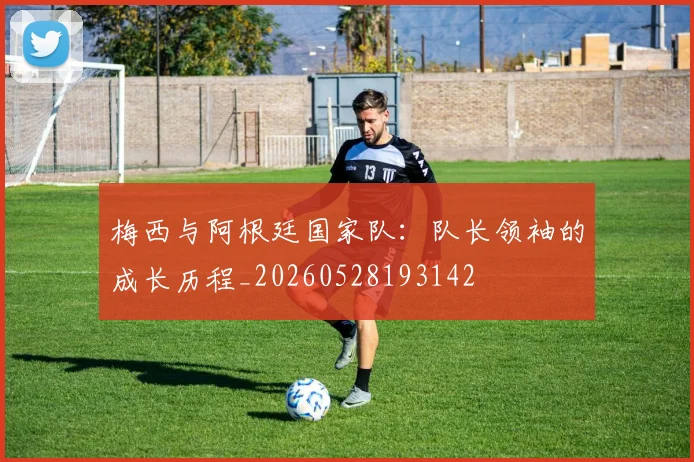 梅西与阿根廷国家队：队长领袖的成长历程_20260528193142