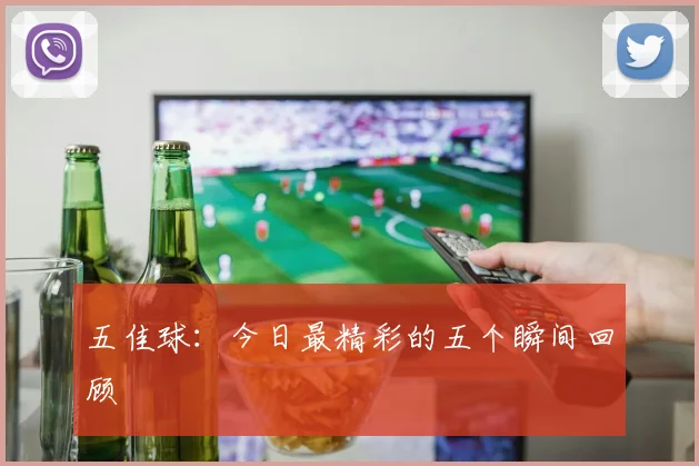 五佳球：今日最精彩的五个瞬间回顾