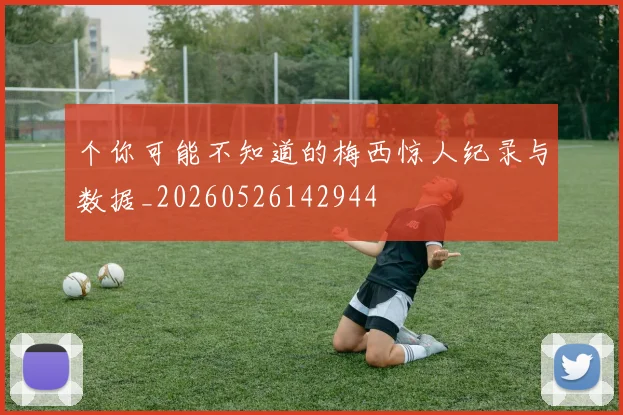 个你可能不知道的梅西惊人纪录与数据_20260526142944