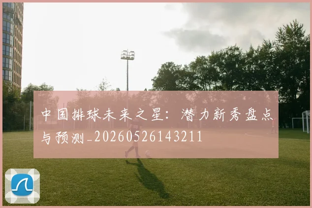 中国排球未来之星：潜力新秀盘点与预测_20260526143211