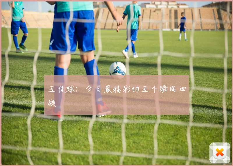 五佳球：今日最精彩的五个瞬间回顾